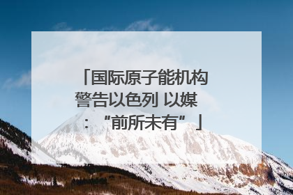 国际原子能机构警告以色列 以媒：“前所未有”