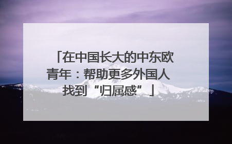 在中国长大的中东欧青年：帮助更多外国人找到“归属感”