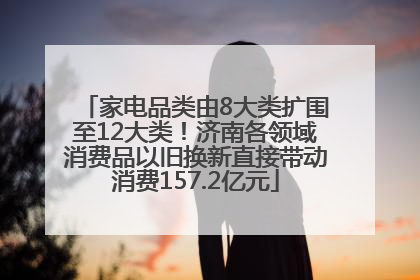 家电品类由8大类扩围至12大类！济南各领域消费品以旧换新直接带动消费157.2亿元