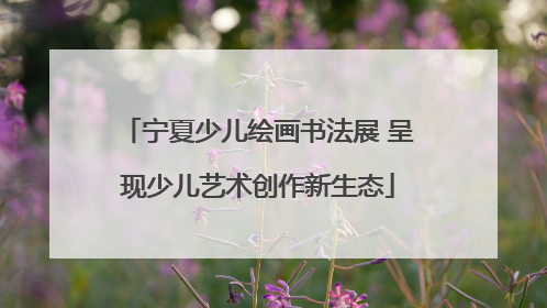 宁夏少儿绘画书法展 呈现少儿艺术创作新生态