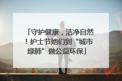 守护健康，洁净自然！护士节她们到“城市绿肺”做公益环保