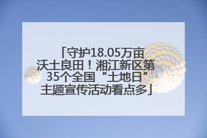 守护18.05万亩沃土良田！湘江新区第35个全国“土地日”主题宣传活动看点多