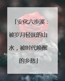 安化六步溪：被岁月轻抚的山水，被时代唤醒的乡愁