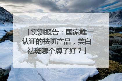 实测报告：国家唯一认证的祛斑产品，美白祛斑哪个牌子好？