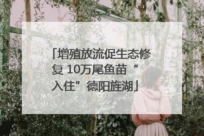 增殖放流促生态修复 10万尾鱼苗“入住”德阳旌湖