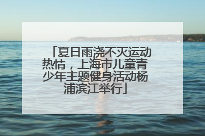 夏日雨浇不灭运动热情，上海市儿童青少年主题健身活动杨浦滨江举行
