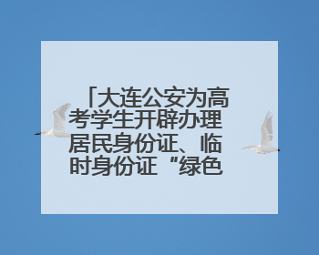 大连公安为高考学生开辟办理居民身份证、临时身份证“绿色通道”