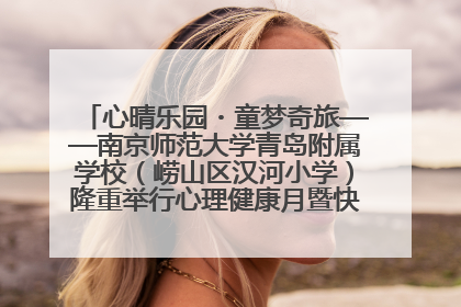 心晴乐园・童梦奇旅——南京师范大学青岛附属学校（崂山区汉河小学）隆重举行心理健康月暨快乐六一游园会