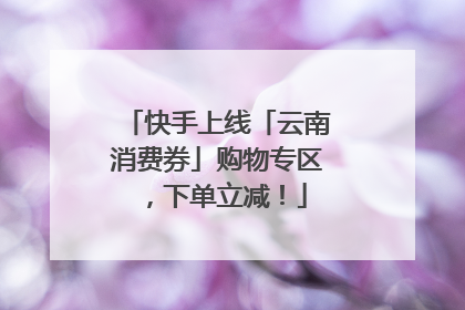 快手上线「云南消费券」购物专区，下单立减！