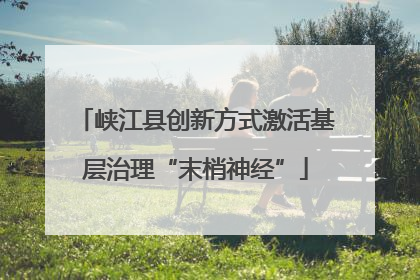 峡江县创新方式激活基层治理“末梢神经”