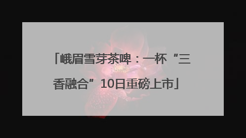 峨眉雪芽茶啤：一杯“三香融合”10日重磅上市