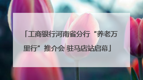 工商银行河南省分行“养老万里行”推介会 驻马店站启幕