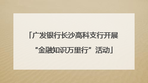 广发银行长沙高科支行开展“金融知识万里行”活动