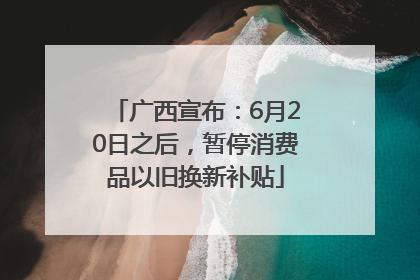 广西宣布：6月20日之后，暂停消费品以旧换新补贴