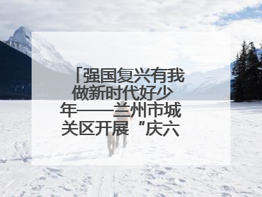 强国复兴有我 做新时代好少年——兰州市城关区开展“庆六一”活动集锦