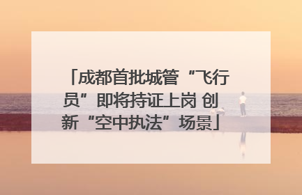成都首批城管“飞行员”即将持证上岗 创新“空中执法”场景