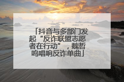 抖音与多部门发起“反诈联盟志愿者在行动”，魏哲鸣唱响反诈单曲