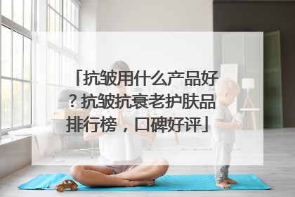 抗皱用什么产品好？抗皱抗衰老护肤品排行榜，口碑好评