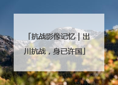 抗战影像记忆｜出川抗战，身已许国