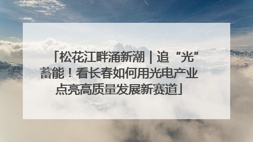 松花江畔涌新潮｜追“光”蓄能！看长春如何用光电产业点亮高质量发展新赛道