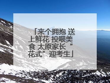 来个拥抱 送上鲜花 投喂美食 太原家长“花式”迎考生