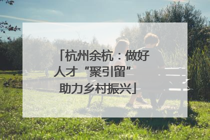 杭州余杭：做好人才“聚引留” 助力乡村振兴