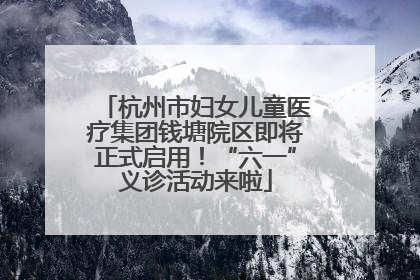 杭州市妇女儿童医疗集团钱塘院区即将正式启用！“六一”义诊活动来啦