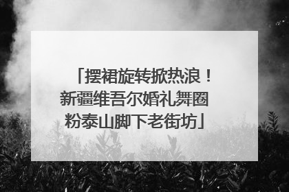 摆裙旋转掀热浪！新疆维吾尔婚礼舞圈粉泰山脚下老街坊
