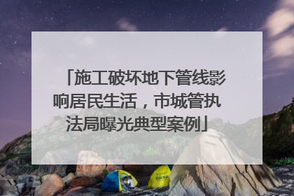施工破坏地下管线影响居民生活，市城管执法局曝光典型案例