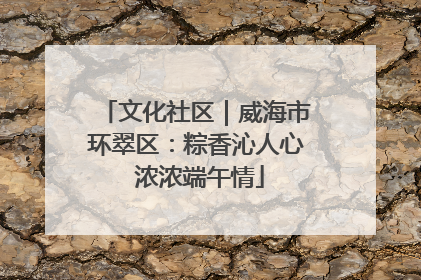 文化社区｜威海市环翠区：粽香沁人心 浓浓端午情