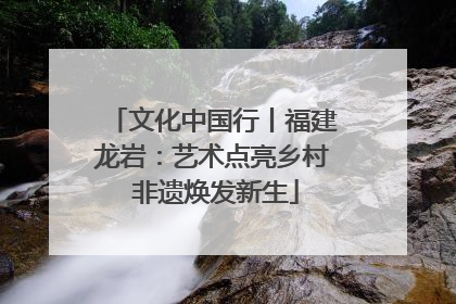 文化中国行丨福建龙岩：艺术点亮乡村 非遗焕发新生