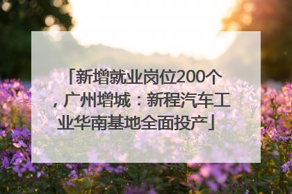 新增就业岗位200个，广州增城：新程汽车工业华南基地全面投产