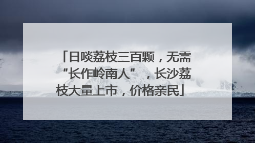 日啖荔枝三百颗，无需“长作岭南人”，长沙荔枝大量上市，价格亲民