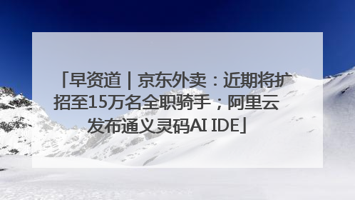 早资道｜京东外卖：近期将扩招至15万名全职骑手；阿里云发布通义灵码AI IDE