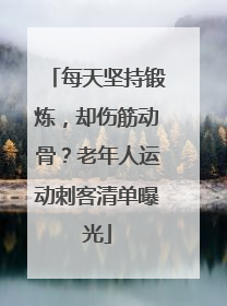 每天坚持锻炼，却伤筋动骨？老年人运动刺客清单曝光