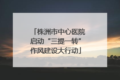 株洲市中心医院启动“三提一转”作风建设大行动