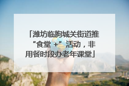 潍坊临朐城关街道推“食堂 +”活动，非用餐时段办老年课堂