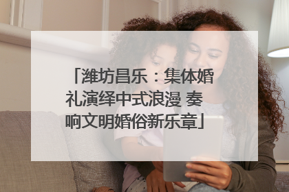 潍坊昌乐：集体婚礼演绎中式浪漫 奏响文明婚俗新乐章