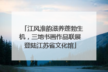 江风淮韵滋养蓬勃生机，三地书画作品联展登陆江苏省文化馆