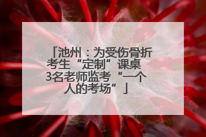 池州：为受伤骨折考生“定制”课桌 3名老师监考“一个人的考场”