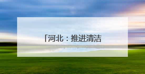 河北：推进清洁能源项目建设 助力绿色低碳发展