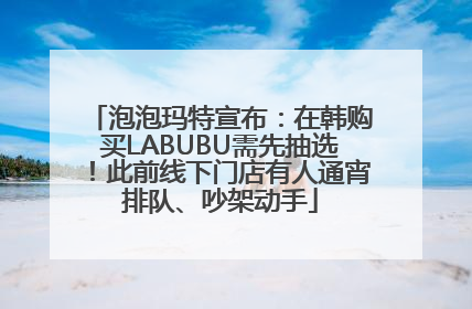 泡泡玛特宣布：在韩购买LABUBU需先抽选！此前线下门店有人通宵排队、吵架动手