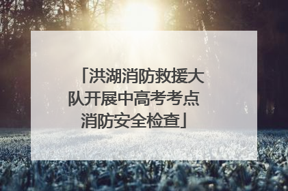 洪湖消防救援大队开展中高考考点消防安全检查