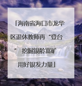 海南省海口市龙华区退休教师再“登台” 挖掘银龄富矿 用好银发力量