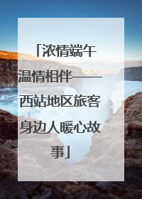 浓情端午 温情相伴——西站地区旅客身边人暖心故事