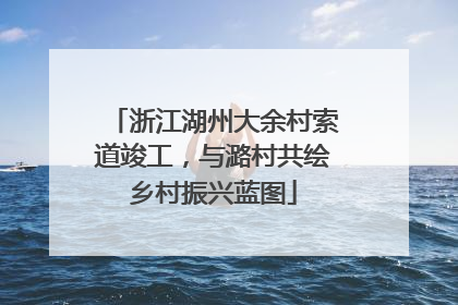 浙江湖州大余村索道竣工，与潞村共绘乡村振兴蓝图