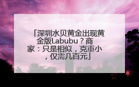深圳水贝黄金出现黄金版Labubu？商家：只是相似，克重小，仅需几百元