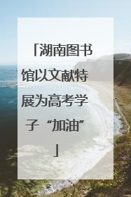 湖南图书馆以文献特展为高考学子“加油”