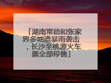 湖南常德和张家界多地遭暴雨袭击，长沙至桃源火车票全部停售