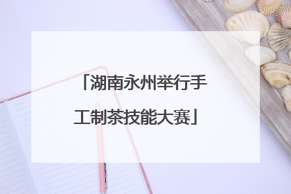 湖南永州举行手工制茶技能大赛